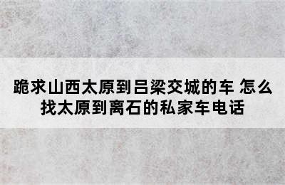 跪求山西太原到吕梁交城的车 怎么找太原到离石的私家车电话